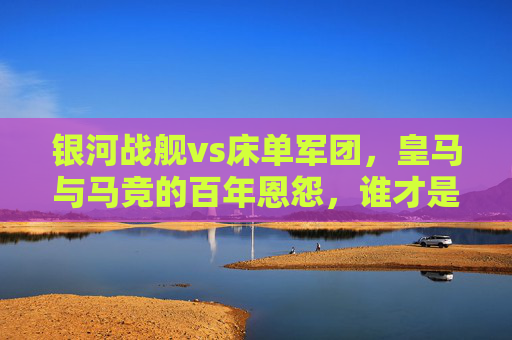 银河战舰vs床单军团，皇马与马竞的百年恩怨，谁才是真正的厉害？银河战舰与床单军团的百年对决，皇马马竞恩怨谁更强？
