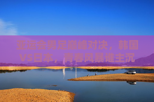 亚运会男足巅峰对决,韩国VS日本,青春风暴谁主沉浮?亚运会男足巅峰对决,韩国VS日本,青春风暴谁主沉浮