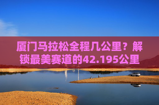厦门马拉松全程几公里?解锁最美赛道的42.195公里浪漫与挑战,厦门马拉松全程42.195公里,解锁最美赛道的浪漫与挑战