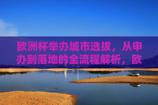 欧洲杯举办城市选拔,从申办到落地的全流程解析,欧洲杯举办城市选拔,从申办到落地的全流程解析