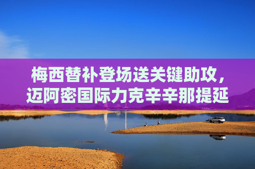 梅西替补登场送关键助攻,迈阿密国际力克辛辛那提延续连胜势头