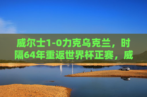 威尔士1-0力克乌克兰，时隔64年重返世界杯正赛，威尔士1-0力克乌克兰 时隔64年重返世界杯正赛
