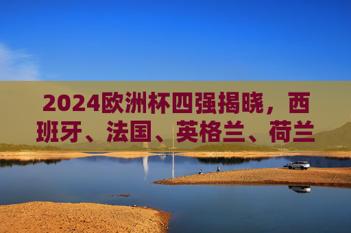 2024欧洲杯四强揭晓，西班牙、法国、英格兰、荷兰谁将捧杯？2024欧洲杯四强揭晓，西班牙、法国、英格兰、荷兰谁将捧杯？