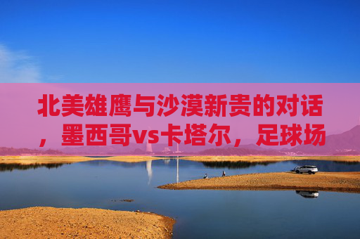 北美雄鹰与沙漠新贵的对话，墨西哥vs卡塔尔，足球场上的文化碰撞与竞技博弈，北美雄鹰与沙漠新贵，足球场上的文化碰撞与竞技博弈