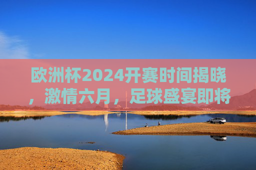 欧洲杯2024开赛时间揭晓，激情六月，足球盛宴即将启幕，欧洲杯2024六月开赛，激情足球盛宴启幕