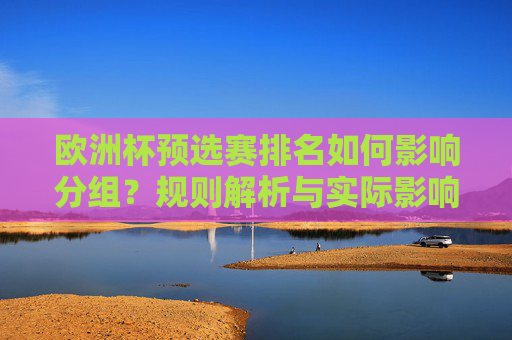 欧洲杯预选赛排名如何影响分组？规则解析与实际影响，欧洲杯预选赛排名对分组的影响，规则解析与实际作用