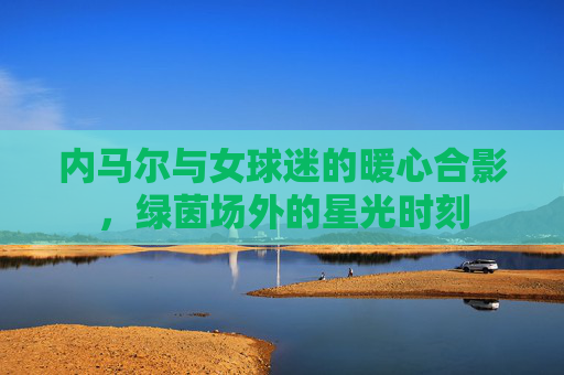 内马尔与女球迷的暖心合影,绿茵场外的星光时刻