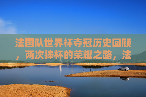法国队世界杯夺冠历史回顾，两次捧杯的荣耀之路，法国队世界杯夺冠历史，两次捧杯的荣耀之路