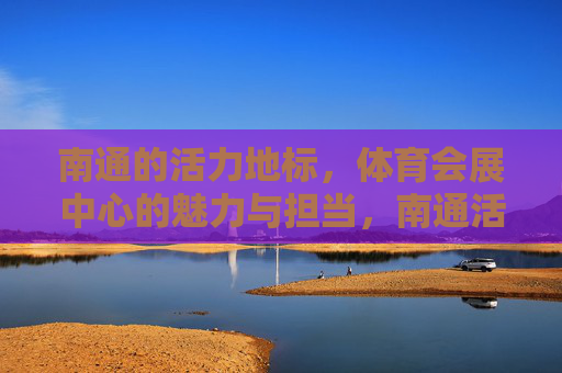 南通的活力地标,体育会展中心的魅力与担当,南通活力地标,体育会展中心的魅力与担当