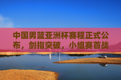 中国男篮亚洲杯赛程正式公布,剑指突破,小组赛首战迎战宿敌,中国男篮亚洲杯赛程公布 剑指突破首战宿敌