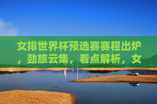 女排世界杯预选赛赛程出炉,劲旅云集,看点解析,女排世界杯预选赛赛程出炉 劲旅云集看点解析