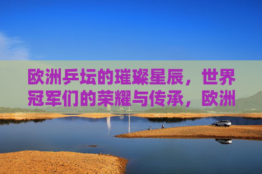 欧洲乒坛的璀璨星辰，世界冠军们的荣耀与传承，欧洲乒坛璀璨星辰，世界冠军荣耀传承