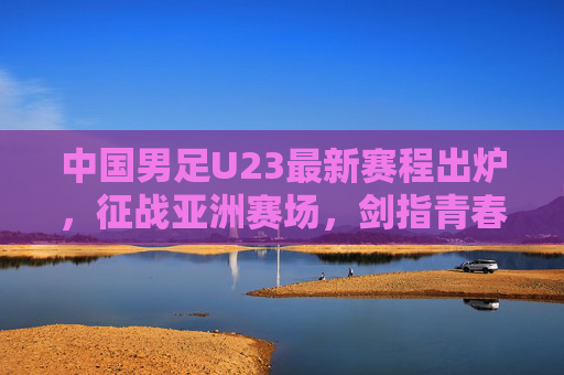 中国男足U23最新赛程出炉，征战亚洲赛场，剑指青春荣耀，中国男足U23最新赛程出炉 征战亚洲赛场剑指青春荣耀