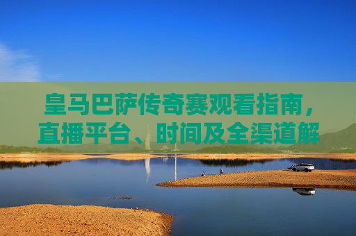 皇马巴萨传奇赛观看指南，直播平台、时间及全渠道解析，皇马巴萨传奇赛观看指南，直播时间平台全渠道解析