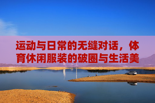 运动与日常的无缝对话,体育休闲服装的破圈与生活美学,运动与日常的无缝对话,体育休闲服装的生活美学破圈