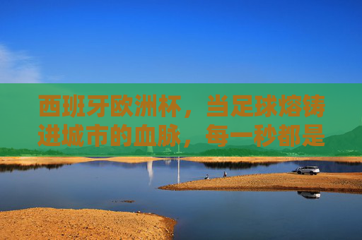 西班牙欧洲杯，当足球熔铸进城市的血脉，每一秒都是沸腾的诗，西班牙欧洲杯，足球熔铸的城市诗篇