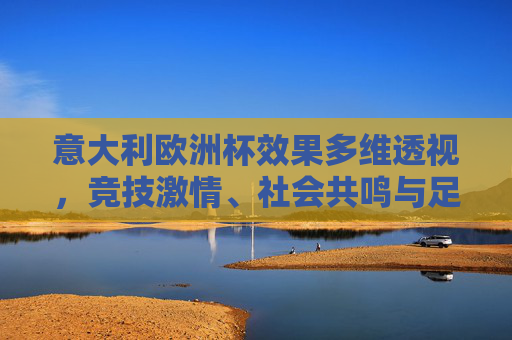 意大利欧洲杯效果多维透视,竞技激情、社会共鸣与足球遗产的交织,意大利欧洲杯多维透视,竞技激情、社会共鸣与足球遗产的交织