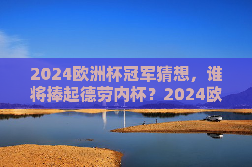 2024欧洲杯冠军猜想，谁将捧起德劳内杯？2024欧洲杯冠军猜想，谁将捧起德劳内杯？