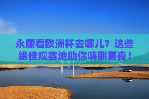 永康看欧洲杯去哪儿?这些绝佳观赛地助你嗨翻夏夜!永康欧洲杯观赛地,嗨翻夏夜的绝佳去处