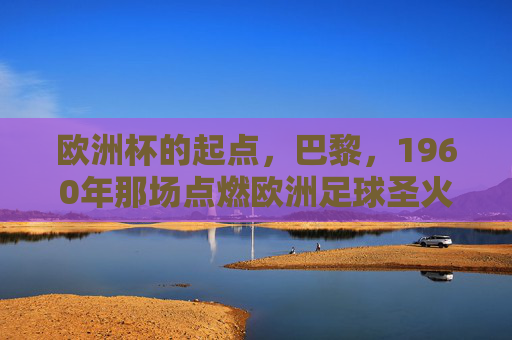 欧洲杯的起点,巴黎,1960年那场点燃欧洲足球圣火的决赛,1960巴黎,欧洲杯起点,点燃欧洲足球圣火