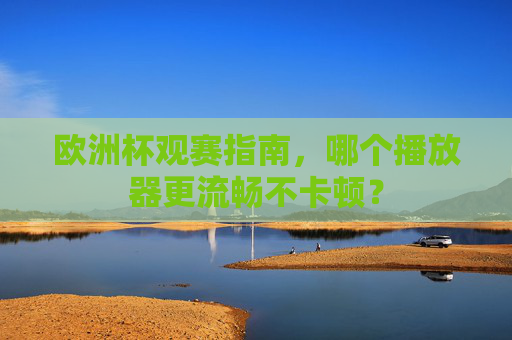 欧洲杯观赛指南,哪个播放器更流畅不卡顿?