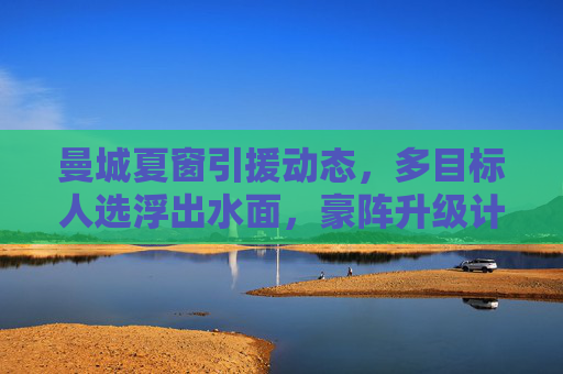 曼城夏窗引援动态,多目标人选浮出水面,豪阵升级计划持续推进,曼城夏窗引援动态,多目标人选浮出水面,豪阵升级持续推进