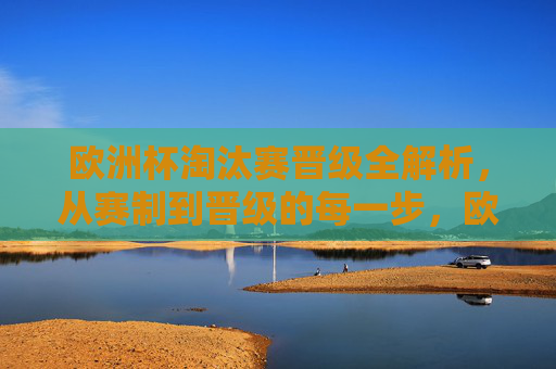 欧洲杯淘汰赛晋级全解析，从赛制到晋级的每一步，欧洲杯淘汰赛晋级全解析，从赛制到晋级每一步
