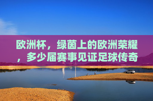 欧洲杯，绿茵上的欧洲荣耀，多少届赛事见证足球传奇？欧洲杯，绿茵荣耀，届届见证足球传奇