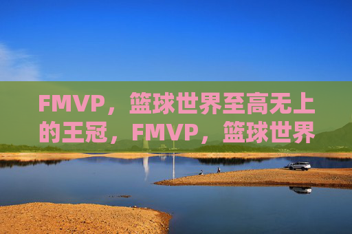 FMVP,篮球世界至高无上的王冠,FMVP,篮球世界的至高王冠