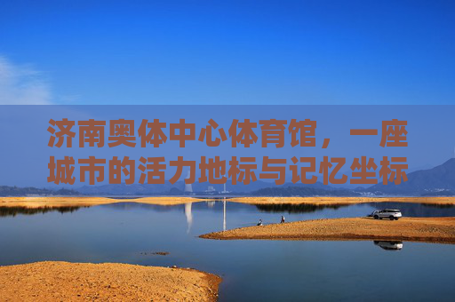 济南奥体中心体育馆，一座城市的活力地标与记忆坐标，活力地标·记忆坐标，济南奥体中心体育馆