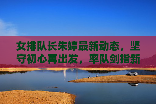 女排队长朱婷最新动态，坚守初心再出发，率队剑指新高峰，女排队长朱婷坚守初心再出发 率队剑指新高峰