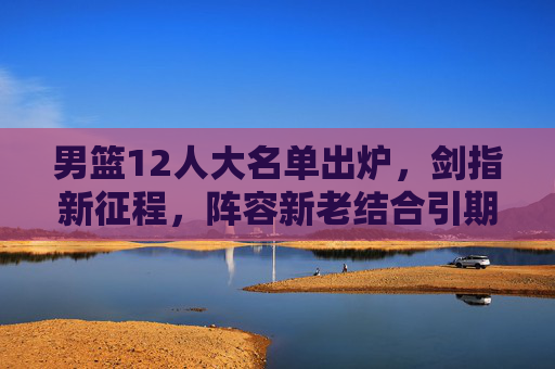 男篮12人大名单出炉，剑指新征程，阵容新老结合引期待，男篮12人大名单出炉，新老结合剑指新征程引期待