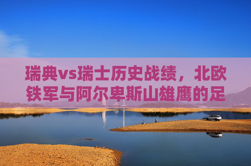 瑞典vs瑞士历史战绩,北欧铁军与阿尔卑斯山雄鹰的足球博弈,北欧铁军战阿尔卑斯山雄鹰,瑞典vs瑞士历史战绩