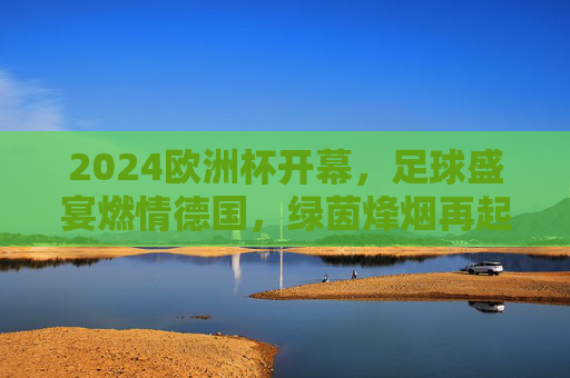 2024欧洲杯开幕,足球盛宴燃情德国,绿茵烽烟再起!2024欧洲杯开幕,绿茵烽烟燃情德国