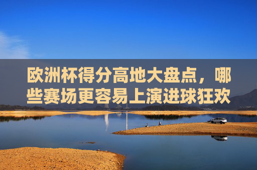 欧洲杯得分高地大盘点，哪些赛场更容易上演进球狂欢？欧洲杯得分高地大盘点，哪些赛场更易上演进球狂欢？