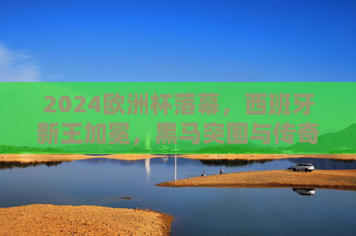 2024欧洲杯落幕，西班牙新王加冕，黑马突围与传奇谢幕交织的盛宴，2024欧洲杯落幕，西班牙新王加冕，黑马突围与传奇谢幕交织