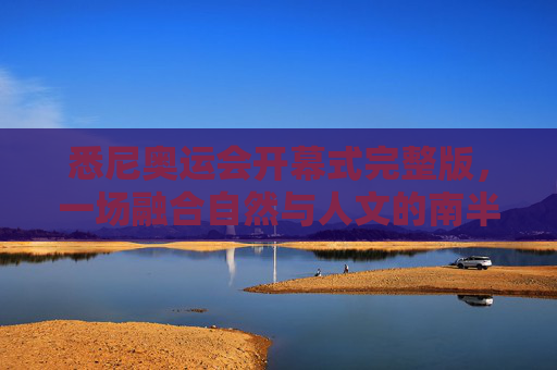 悉尼奥运会开幕式完整版,一场融合自然与人文的南半球狂欢,悉尼奥运会开幕式完整版,融合自然与人文的南半球狂欢