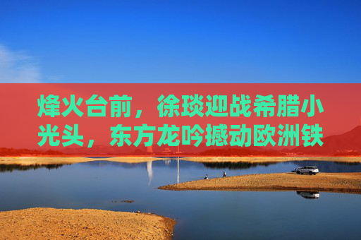 烽火台前,徐琰迎战希腊小光头,东方龙吟撼动欧洲铁拳,烽火台前徐琰亮剑,东方龙吟撼欧洲铁拳