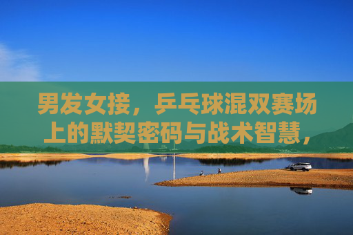 男发女接，乒乓球混双赛场上的默契密码与战术智慧，乒乓混双，男发女接的默契密码与战术智慧