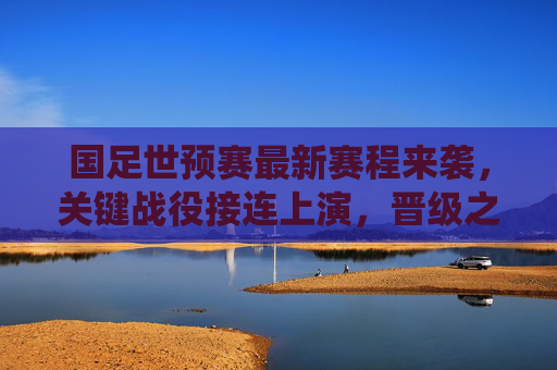 国足世预赛最新赛程来袭，关键战役接连上演，晋级之路迎生死考验，国足世预赛最新赛程，晋级之路迎生死考验