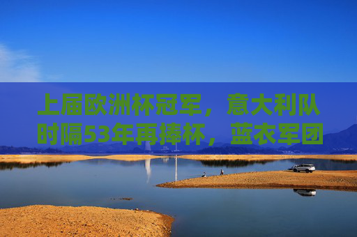 上届欧洲杯冠军,意大利队时隔53年再捧杯,蓝衣军团书写新传奇,意大利时隔53年再捧杯,蓝衣军团书写新传奇