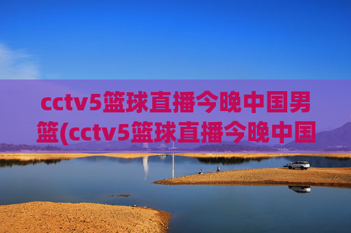 cctv5篮球直播今晚中国男篮(cctv5篮球直播今晚中国男篮对上淘汰赛)今晚CCTV5直播中国男篮淘汰赛