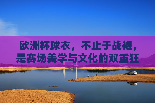欧洲杯球衣，不止于战袍，是赛场美学与文化的双重狂欢，欧洲杯球衣，不止于战袍，是赛场美学与文化的双重狂欢