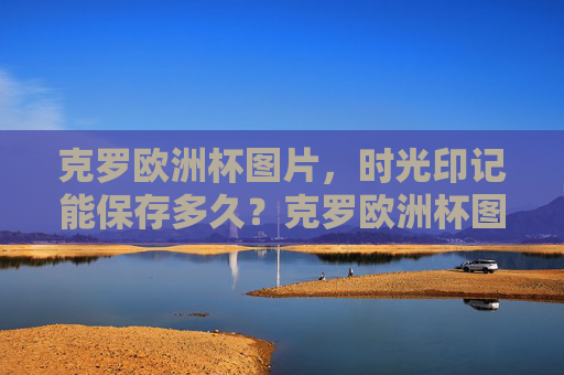 克罗欧洲杯图片,时光印记能保存多久?克罗欧洲杯图片,时光印记能保存多久?