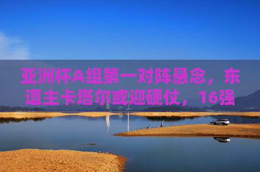亚洲杯A组第一对阵悬念,东道主卡塔尔或迎硬仗,16强对手藏三大变数,卡塔尔争A组第一悬念迭起,16强对手藏三大变数