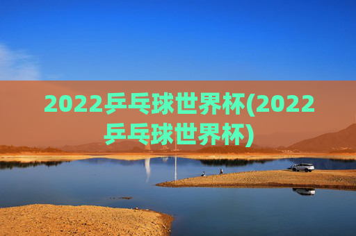 2022乒乓球世界杯(2022乒乓球世界杯)