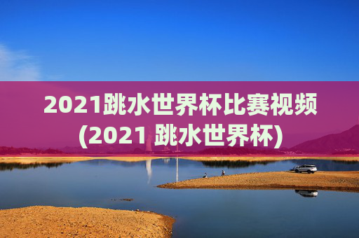 2021跳水世界杯比赛视频(2021 跳水世界杯)