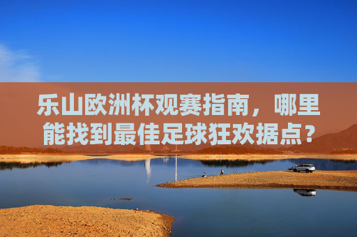 乐山欧洲杯观赛指南,哪里能找到最佳足球狂欢据点?乐山欧洲杯最佳观赛据点指南