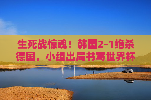 生死战惊魂！韩国2-1绝杀德国，小组出局书写世界杯童话，韩国绝杀德国，小组出局书写世界杯童话