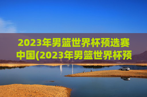 2023年男篮世界杯预选赛中国(2023年男篮世界杯预选赛中国队)